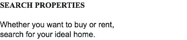SEARCH PROPERTIES Whether you want to buy or rent,
search for your ideal home.